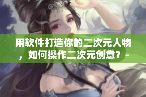 用軟件打造你的二次元人物，如何操作二次元創(chuàng)意？-軟件相關(guān)指南