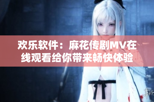 歡樂(lè)軟件：麻花傳劇MV在線觀看給你帶來(lái)暢快體驗(yàn)