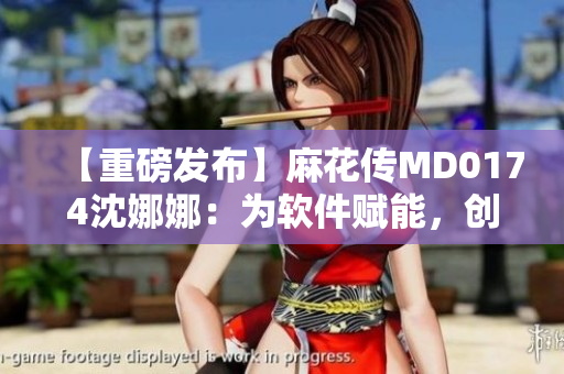 【重磅發(fā)布】麻花傳MD0174沈娜娜：為軟件賦能，創(chuàng)新出新時代。