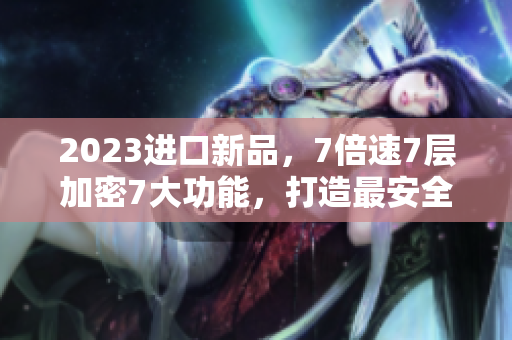 2023進(jìn)口新品，7倍速7層加密7大功能，打造最安全高效的軟件體驗(yàn)