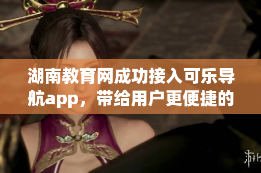 湖南教育網(wǎng)成功接入可樂導(dǎo)航app，帶給用戶更便捷的教育服務(wù)