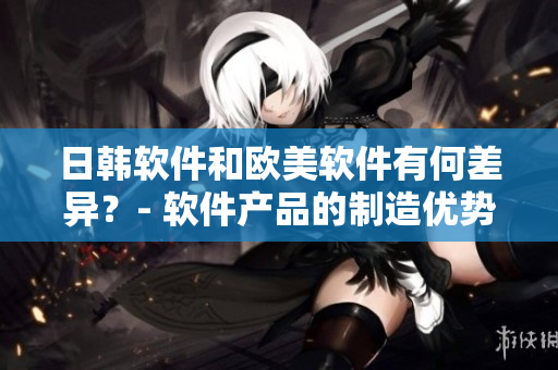 日韓軟件和歐美軟件有何差異？- 軟件產(chǎn)品的制造優(yōu)勢探析