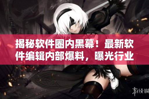 揭秘軟件圈內(nèi)黑幕！最新軟件編輯內(nèi)部爆料，曝光行業(yè)內(nèi)黑料，驚爆細(xì)節(jié)揭秘！