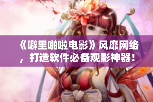 《噼里啪啦電影》風(fēng)靡網(wǎng)絡(luò)，打造軟件必備觀影神器！