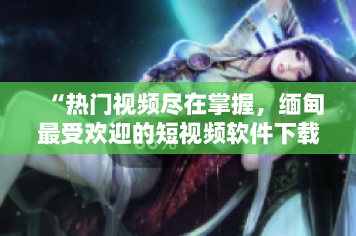 “熱門視頻盡在掌握，緬甸最受歡迎的短視頻軟件下載推薦”