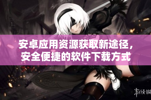 安卓應(yīng)用資源獲取新途徑，安全便捷的軟件下載方式
