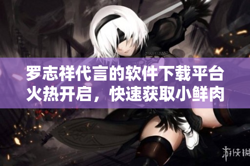 羅志祥代言的軟件下載平臺火熱開啟，快速獲取小鮮肉最新軟件推薦