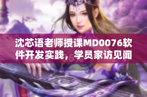 沈芯語(yǔ)老師授課MD0076軟件開發(fā)實(shí)踐，學(xué)員家訪見聞分享