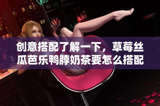 創(chuàng)意搭配了解一下，草莓絲瓜芭樂鴨脖奶茶要怎么搭配才更美味？