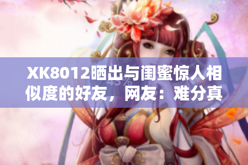 XK8012曬出與閨蜜驚人相似度的好友，網(wǎng)友：難分真假！