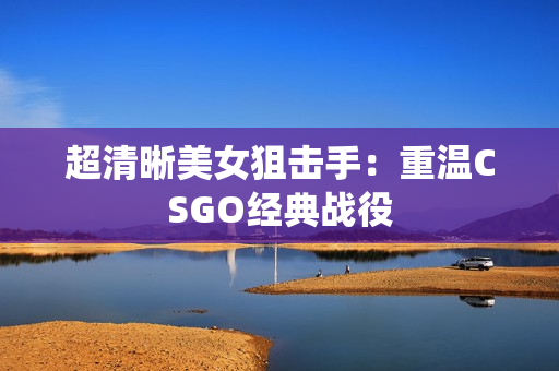 超清晰美女狙擊手：重溫CSGO經(jīng)典戰(zhàn)役