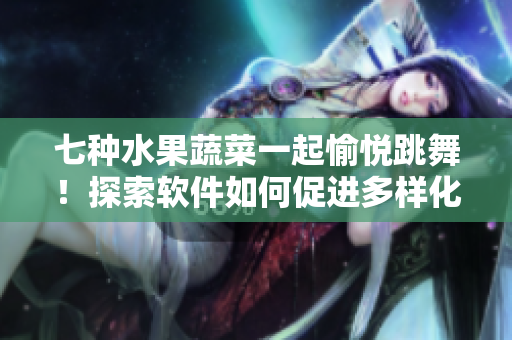 七種水果蔬菜一起愉悅跳舞！探索軟件如何促進(jìn)多樣化與交互性