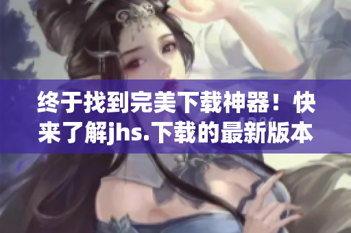 終于找到完美下載神器！快來(lái)了解jhs.下載的最新版本