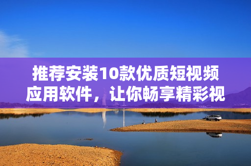推薦安裝10款優(yōu)質(zhì)短視頻應用軟件，讓你暢享精彩視頻創(chuàng)作和分享