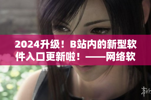 2024升級(jí)！B站內(nèi)的新型軟件入口更新啦！——網(wǎng)絡(luò)軟件編輯報(bào)道