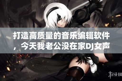 打造高質量的音樂編輯軟件，今天我老公沒在家DJ女聲版火熱上市！