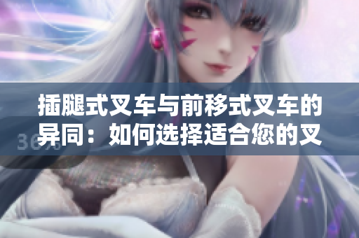 插腿式叉車與前移式叉車的異同：如何選擇適合您的叉車？