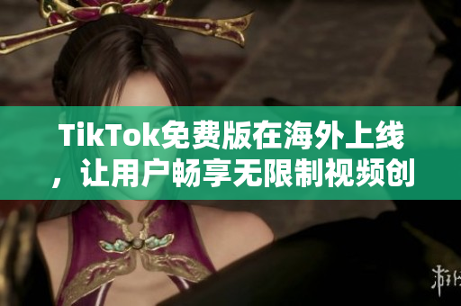 TikTok免費版在海外上線，讓用戶暢享無限制視頻創(chuàng)意