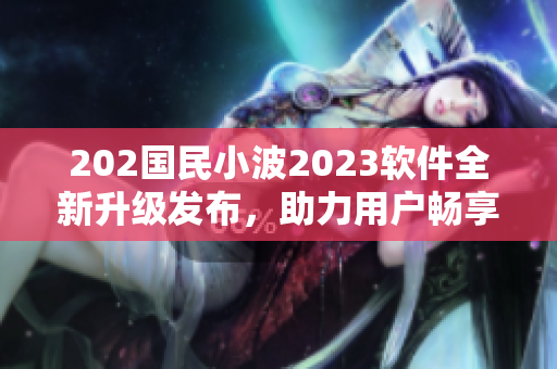202國民小波2023軟件全新升級發(fā)布，助力用戶暢享網(wǎng)絡(luò)世界