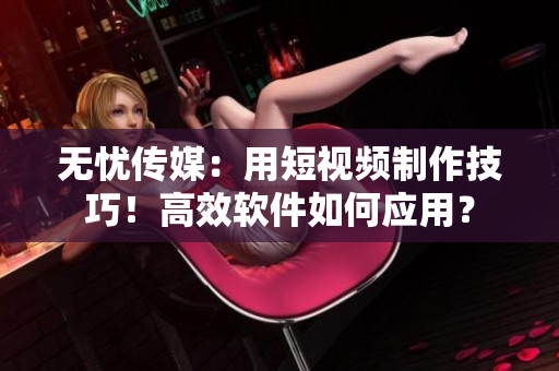 無憂傳媒：用短視頻制作技巧！高效軟件如何應(yīng)用？