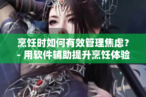 烹飪時如何有效管理焦慮？- 用軟件輔助提升烹飪體驗(yàn)