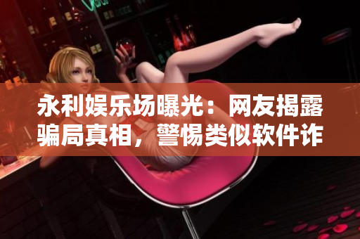 永利娛樂場曝光：網(wǎng)友揭露騙局真相，警惕類似軟件詐騙風險