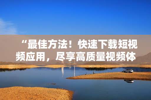 “最佳方法！快速下載短視頻應(yīng)用，盡享高質(zhì)量視頻體驗”