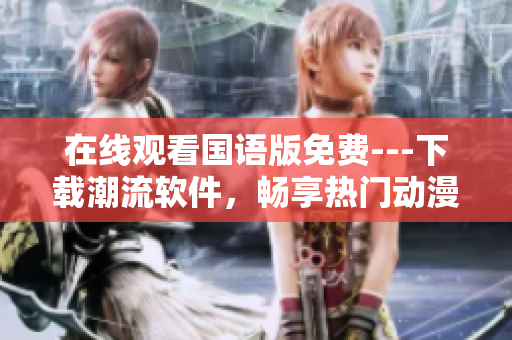 在線觀看國語版免費(fèi)---下載潮流軟件，暢享熱門動漫不停歇