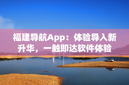 福建導航App：體驗導入新升華，一觸即達軟件體驗