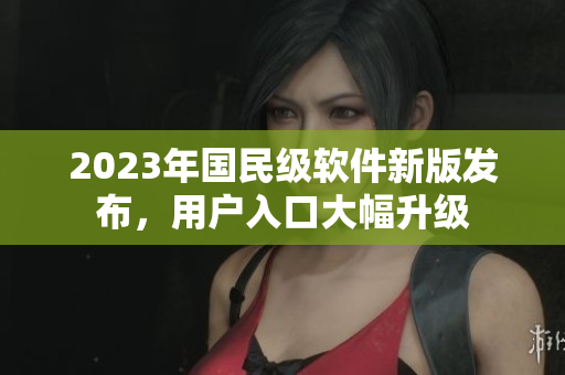 2023年國民級軟件新版發(fā)布，用戶入口大幅升級