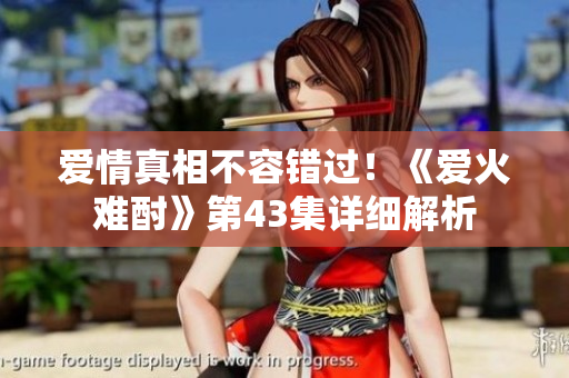 愛情真相不容錯過！《愛火難酎》第43集詳細解析