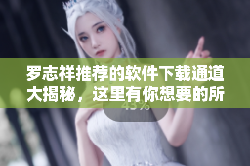 羅志祥推薦的軟件下載通道大揭秘，這里有你想要的所有軟件資源