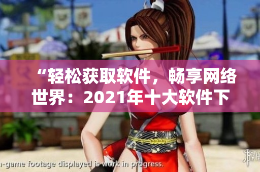 “輕松獲取軟件，暢享網(wǎng)絡世界：2021年十大軟件下載網(wǎng)站推薦”