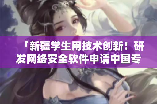 「新疆學(xué)生用技術(shù)創(chuàng)新！研發(fā)網(wǎng)絡(luò)安全軟件申請(qǐng)中國(guó)專利」