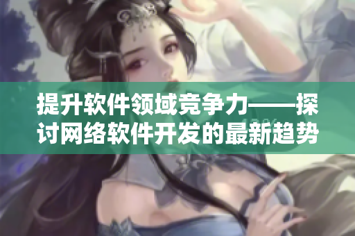 提升軟件領(lǐng)域競爭力——探討網(wǎng)絡(luò)軟件開發(fā)的最新趨勢與技術(shù)