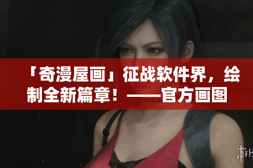「奇漫屋畫」征戰(zhàn)軟件界，繪制全新篇章！——官方畫圖軟件正式發(fā)布！