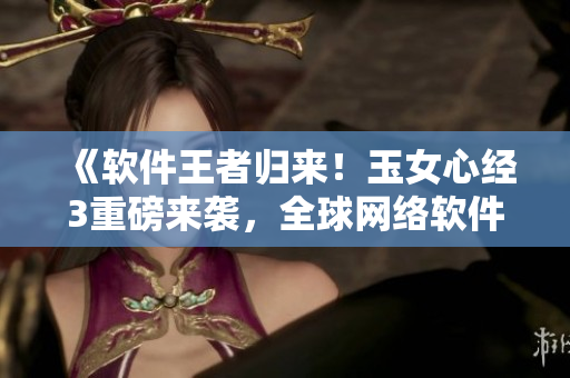 《軟件王者歸來！玉女心經(jīng)3重磅來襲，全球網(wǎng)絡(luò)軟件創(chuàng)新風(fēng)云再掀高潮》