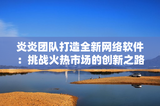 炎炎團(tuán)隊打造全新網(wǎng)絡(luò)軟件：挑戰(zhàn)火熱市場的創(chuàng)新之路
