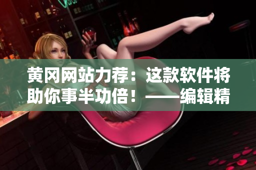 黃岡網(wǎng)站力薦：這款軟件將助你事半功倍！——編輯精選