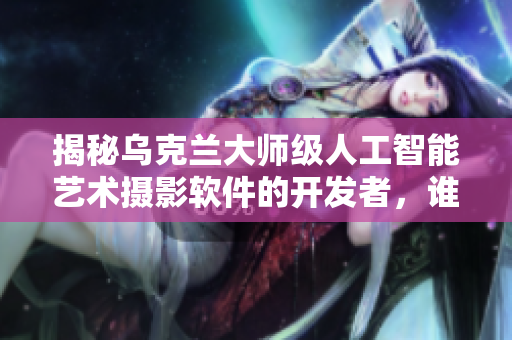 揭秘烏克蘭大師級(jí)人工智能藝術(shù)攝影軟件的開發(fā)者，誰(shuí)是他？