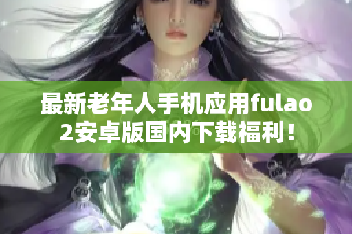 最新老年人手機(jī)應(yīng)用fulao2安卓版國內(nèi)下載福利！