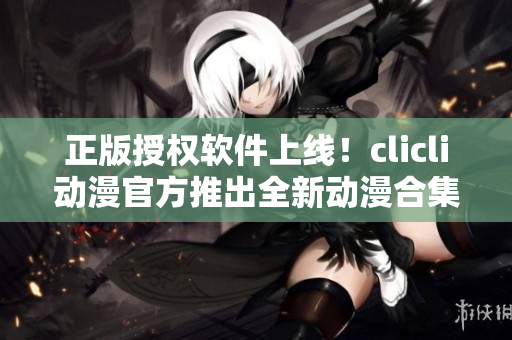 正版授權(quán)軟件上線！clicli動(dòng)漫官方推出全新動(dòng)漫合集，全方位滿足你的觀看需求