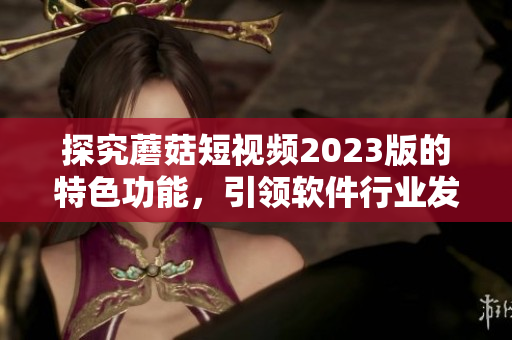 探究蘑菇短視頻2023版的特色功能，引領軟件行業(yè)發(fā)展
