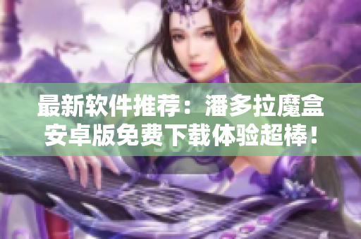 最新軟件推薦：潘多拉魔盒安卓版免費下載體驗超棒！