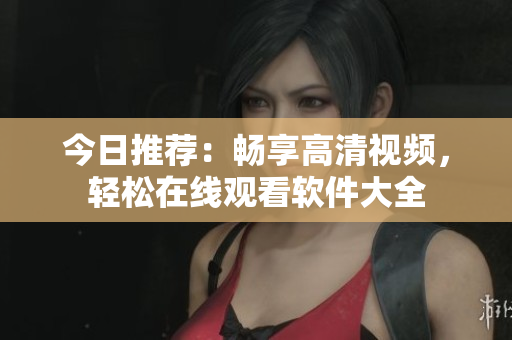 今日推薦：暢享高清視頻，輕松在線觀看軟件大全