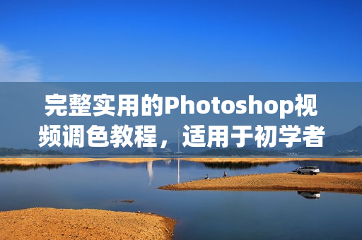 完整實用的Photoshop視頻調色教程，適用于初學者和進階學習者