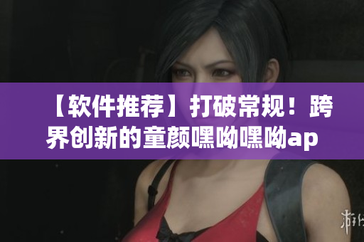 【軟件推薦】打破常規(guī)！跨界創(chuàng)新的童顏嘿呦嘿呦app，必須下載！