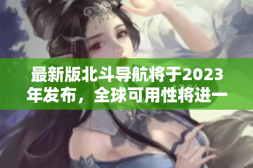 最新版北斗導(dǎo)航將于2023年發(fā)布，全球可用性將進(jìn)一步提升！