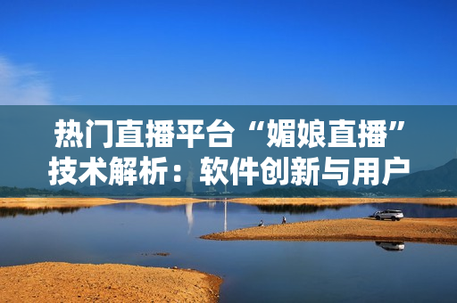 熱門直播平臺(tái)“媚娘直播”技術(shù)解析：軟件創(chuàng)新與用戶體驗(yàn)探討