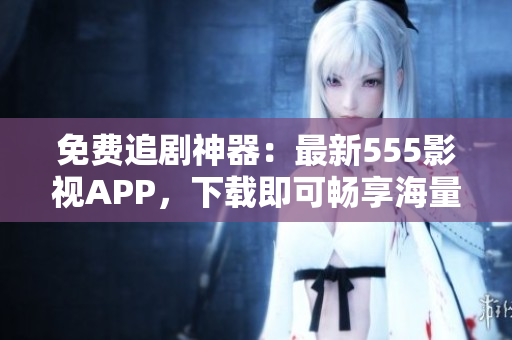 免費追劇神器：最新555影視APP，下載即可暢享海量影視資源！